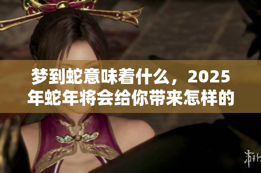 梦到蛇意味着什么，2025年蛇年将会给你带来怎样的影响呢
