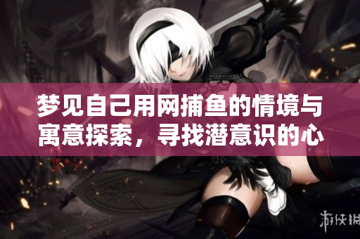 梦见自己用网捕鱼的情境与寓意探索，寻找潜意识的心灵启示