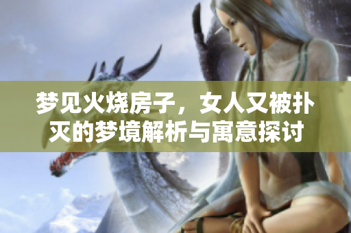 梦见火烧房子，女人又被扑灭的梦境解析与寓意探讨