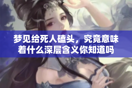梦见给死人磕头，究竟意味着什么深层含义你知道吗