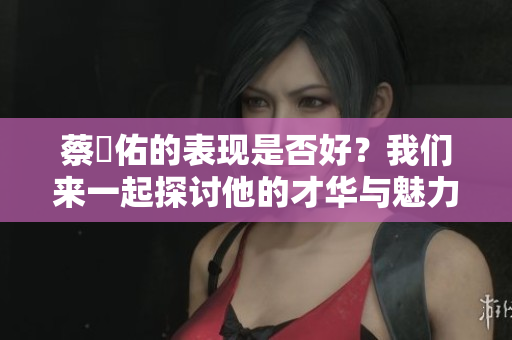 蔡旻佑的表现是否好？我们来一起探讨他的才华与魅力。