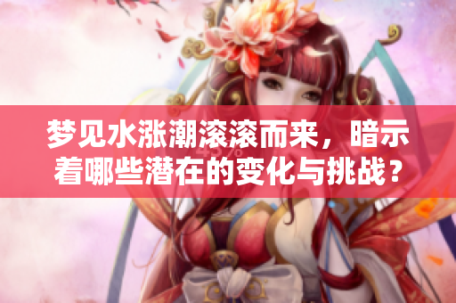 梦见水涨潮滚滚而来，暗示着哪些潜在的变化与挑战？
