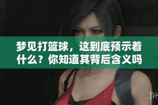 梦见打篮球，这到底预示着什么？你知道其背后含义吗？