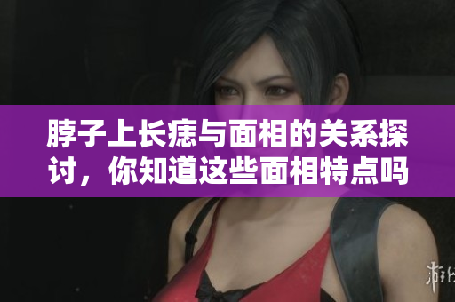 脖子上长痣与面相的关系探讨，你知道这些面相特点吗