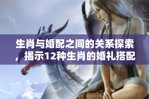 生肖与婚配之间的关系探索，揭示12种生肖的婚礼搭配秘诀