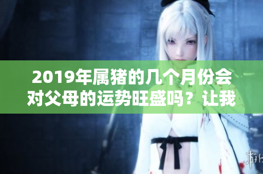 2019年属猪的几个月份会对父母的运势旺盛吗？让我们来详细了解一下。