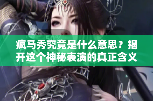 疯马秀究竟是什么意思？揭开这个神秘表演的真正含义与背后故事