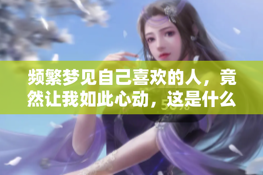 频繁梦见自己喜欢的人，竟然让我如此心动，这是什么原因呢