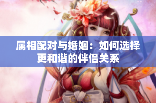 属相配对与婚姻：如何选择更和谐的伴侣关系