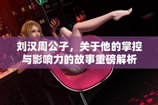 刘汉周公子，关于他的掌控与影响力的故事重磅解析