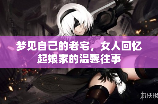 梦见自己的老宅，女人回忆起娘家的温馨往事