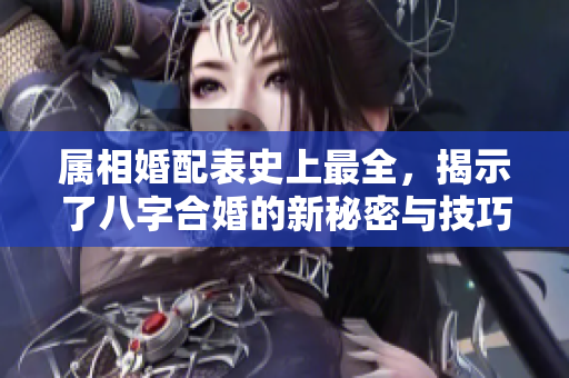 属相婚配表史上最全，揭示了八字合婚的新秘密与技巧