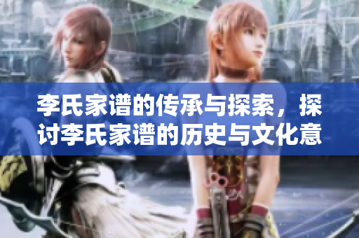 李氏家谱的传承与探索，探讨李氏家谱的历史与文化意义