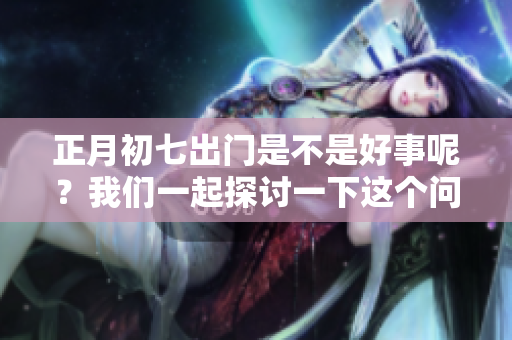 正月初七出门是不是好事呢？我们一起探讨一下这个问题吧