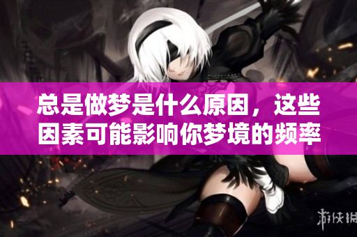总是做梦是什么原因，这些因素可能影响你梦境的频率与内容