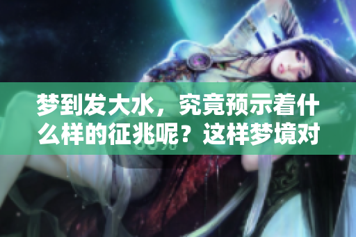 梦到发大水，究竟预示着什么样的征兆呢？这样梦境对女性意味着什么呢？