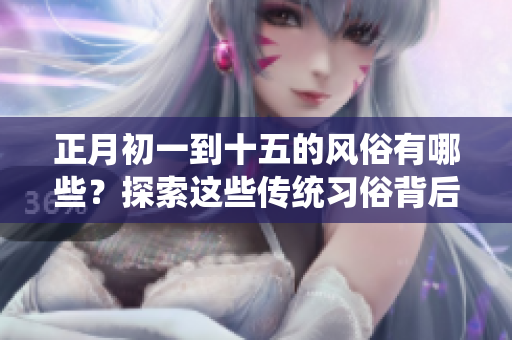 正月初一到十五的风俗有哪些？探索这些传统习俗背后的文化意义。