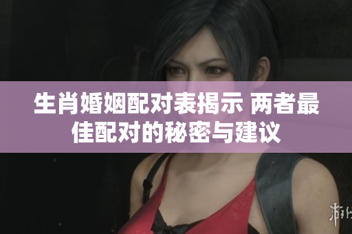 生肖婚姻配对表揭示 两者最佳配对的秘密与建议