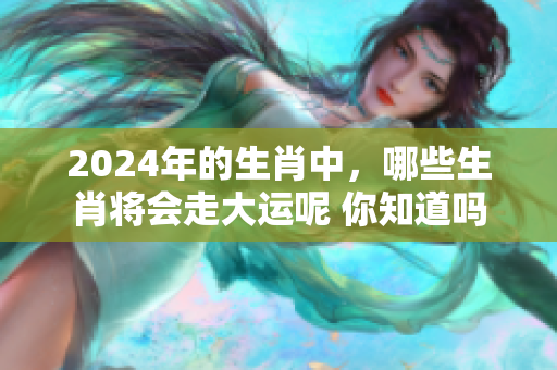 2024年的生肖中，哪些生肖将会走大运呢 你知道吗
