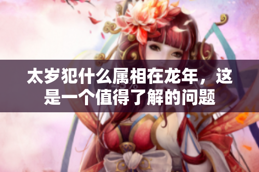 太岁犯什么属相在龙年，这是一个值得了解的问题