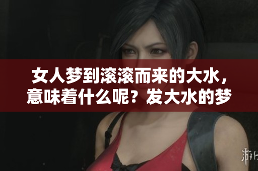 女人梦到滚滚而来的大水，意味着什么呢？发大水的梦境如何解读？