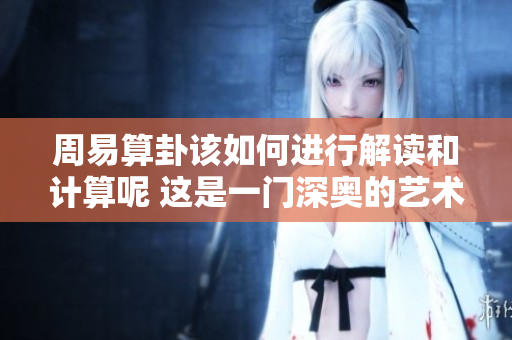 周易算卦该如何进行解读和计算呢 这是一门深奥的艺术和智慧