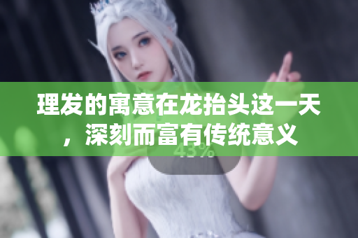 理发的寓意在龙抬头这一天，深刻而富有传统意义
