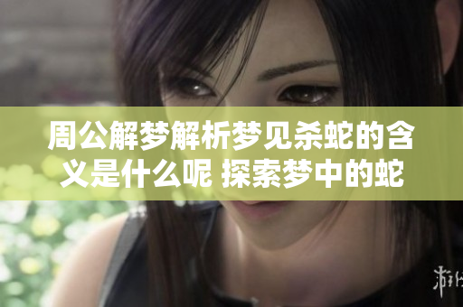 周公解梦解析梦见杀蛇的含义是什么呢 探索梦中的蛇象征意义