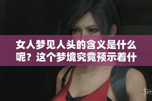 女人梦见人头的含义是什么呢？这个梦境究竟预示着什么征兆呢？