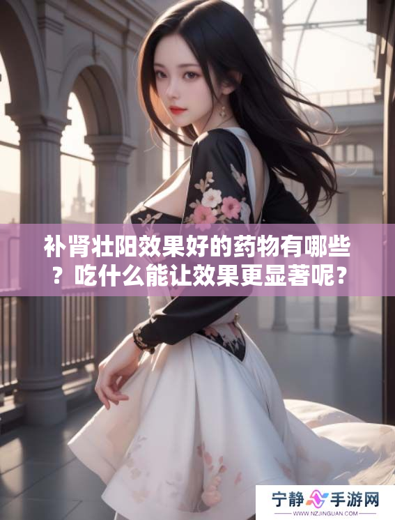 补肾壮阳效果好的药物有哪些？吃什么能让效果更显著呢？