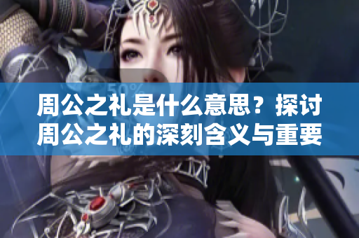 周公之礼是什么意思？探讨周公之礼的深刻含义与重要性