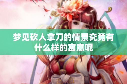 梦见砍人拿刀的情景究竟有什么样的寓意呢