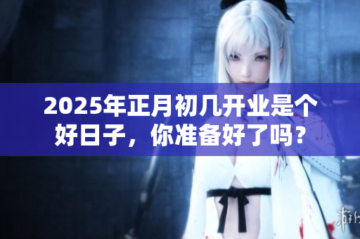 2025年正月初几开业是个好日子，你准备好了吗？