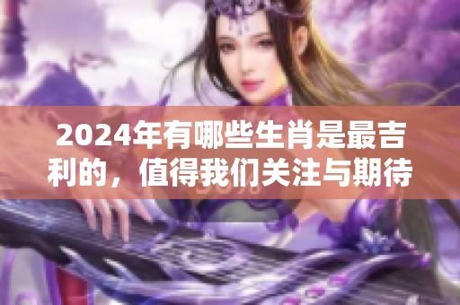2024年有哪些生肖是最吉利的，值得我们关注与期待呢