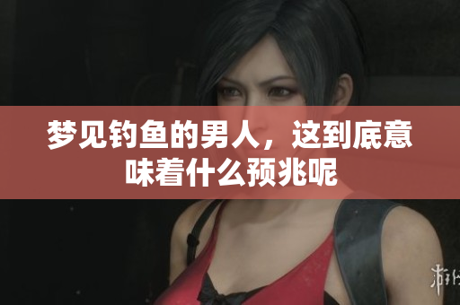 梦见钓鱼的男人，这到底意味着什么预兆呢