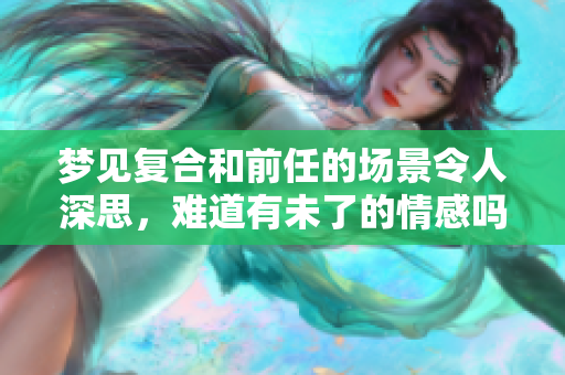 梦见复合和前任的场景令人深思，难道有未了的情感吗