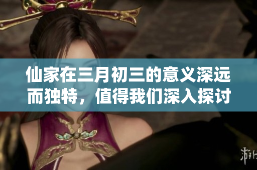 仙家在三月初三的意义深远而独特，值得我们深入探讨与理解