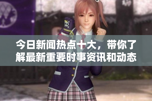 今日新闻热点十大，带你了解最新重要时事资讯和动态。