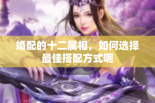 婚配的十二属相，如何选择最佳搭配方式呢