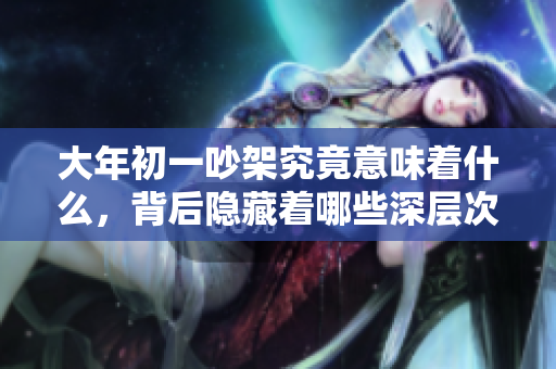 大年初一吵架究竟意味着什么，背后隐藏着哪些深层次的含义呢