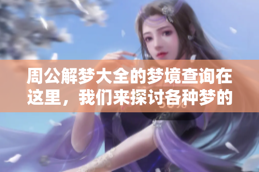 周公解梦大全的梦境查询在这里，我们来探讨各种梦的解读与解析