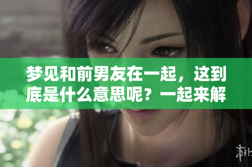 梦见和前男友在一起，这到底是什么意思呢？一起来解析一下吧！