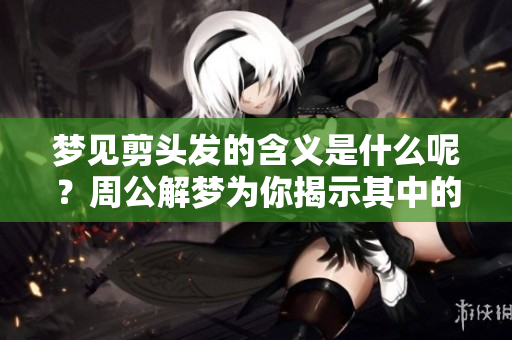 梦见剪头发的含义是什么呢？周公解梦为你揭示其中的奥秘