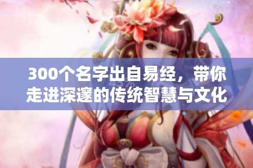 300个名字出自易经，带你走进深邃的传统智慧与文化之中