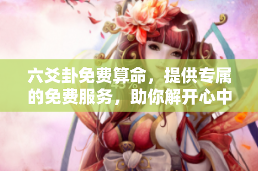六爻卦免费算命，提供专属的免费服务，助你解开心中疑惑