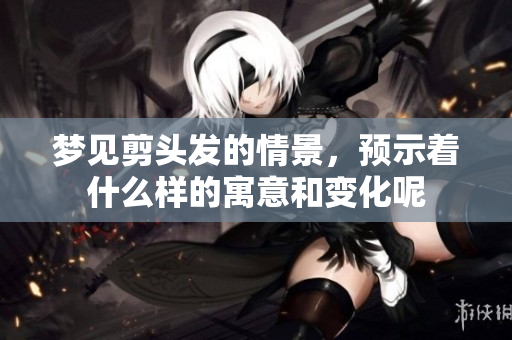 梦见剪头发的情景，预示着什么样的寓意和变化呢