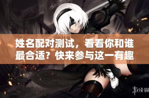 姓名配对测试，看看你和谁最合适？快来参与这一有趣的活动吧！