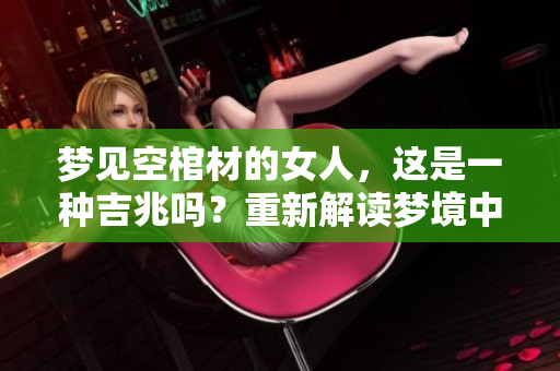 梦见空棺材的女人，这是一种吉兆吗？重新解读梦境中的隐含意义
