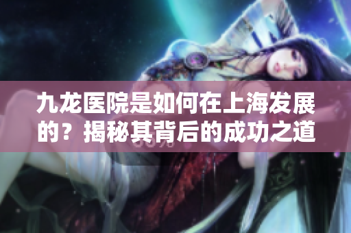 九龙医院是如何在上海发展的？揭秘其背后的成功之道与运营理念。
