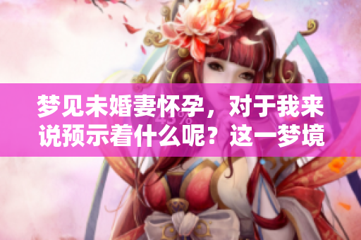 梦见未婚妻怀孕，对于我来说预示着什么呢？这一梦境意义深远吗？